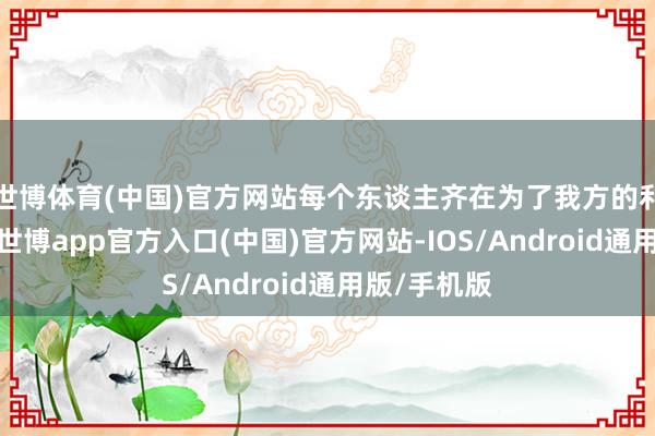 世博体育(中国)官方网站每个东谈主齐在为了我方的利益而驱驰-世博app官方入口(中国)官方网站-IOS/Android通用版/手机版