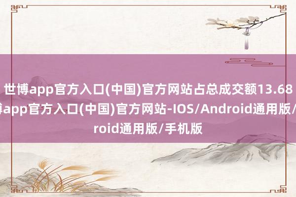 世博app官方入口(中国)官方网站占总成交额13.68%-世博app官方入口(中国)官方网站-IOS/Android通用版/手机版