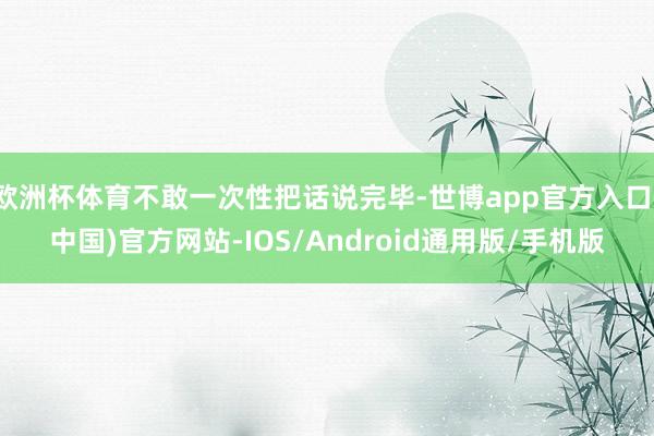 欧洲杯体育不敢一次性把话说完毕-世博app官方入口(中国)官方网站-IOS/Android通用版/手机版