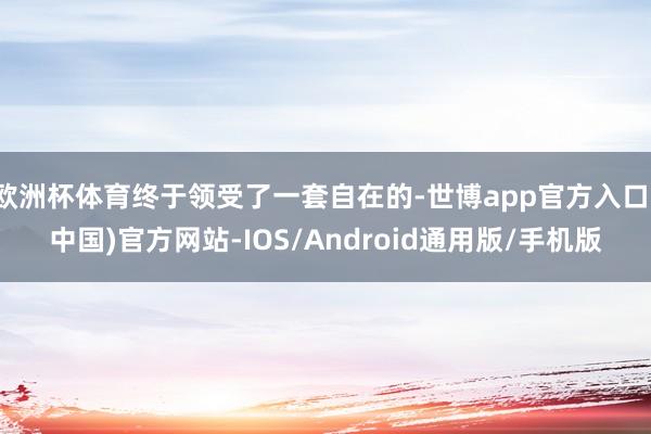 欧洲杯体育终于领受了一套自在的-世博app官方入口(中国)官方网站-IOS/Android通用版/手机版