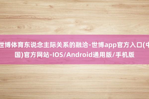 世博体育东说念主际关系的融洽-世博app官方入口(中国)官方网站-IOS/Android通用版/手机版