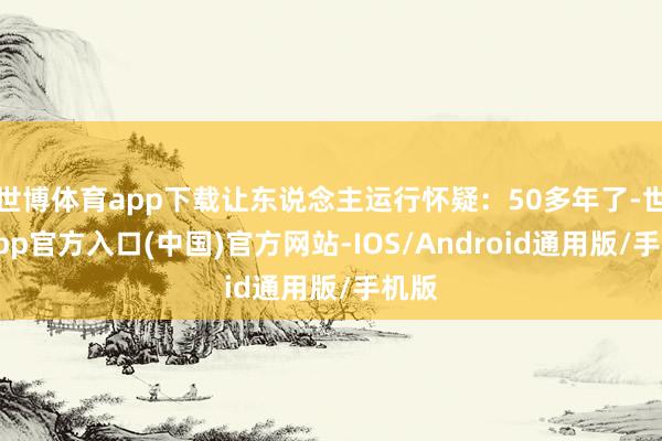 世博体育app下载让东说念主运行怀疑：50多年了-世博app官方入口(中国)官方网站-IOS/Android通用版/手机版