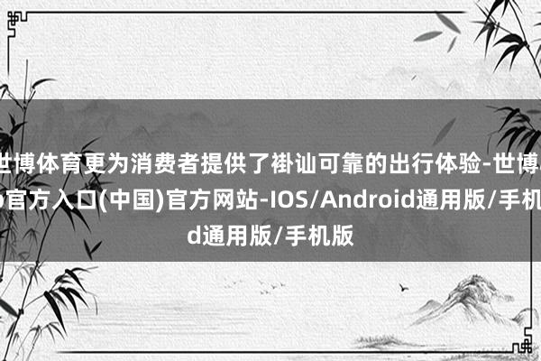 世博体育更为消费者提供了褂讪可靠的出行体验-世博app官方入口(中国)官方网站-IOS/Android通用版/手机版