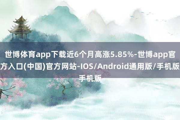 世博体育app下载近6个月高涨5.85%-世博app官方入口(中国)官方网站-IOS/Android通用版/手机版