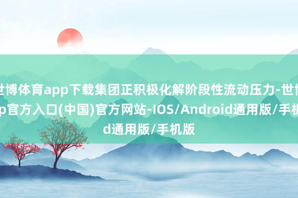 世博体育app下载集团正积极化解阶段性流动压力-世博app官方入口(中国)官方网站-IOS/Android通用版/手机版