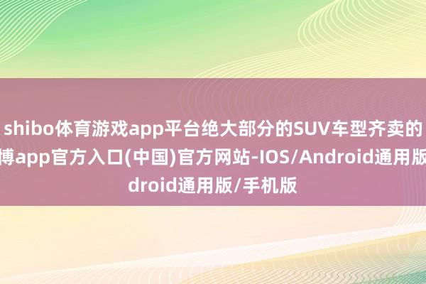 shibo体育游戏app平台绝大部分的SUV车型齐卖的挺好-世博app官方入口(中国)官方网站-IOS/Android通用版/手机版