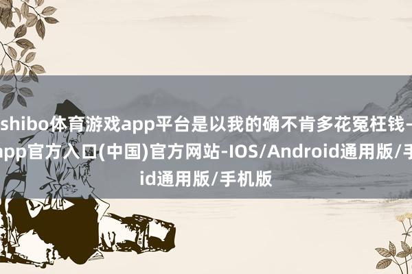 shibo体育游戏app平台是以我的确不肯多花冤枉钱-世博app官方入口(中国)官方网站-IOS/Android通用版/手机版