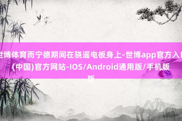 世博体育而宁德期间在骁遥电板身上-世博app官方入口(中国)官方网站-IOS/Android通用版/手机版