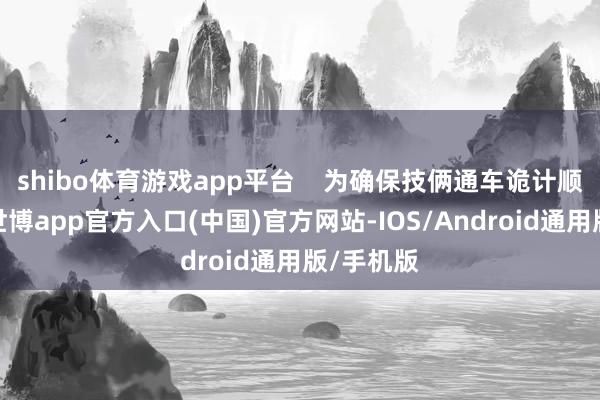 shibo体育游戏app平台    为确保技俩通车诡计顺利已毕-世博app官方入口(中国)官方网站-IOS/Android通用版/手机版