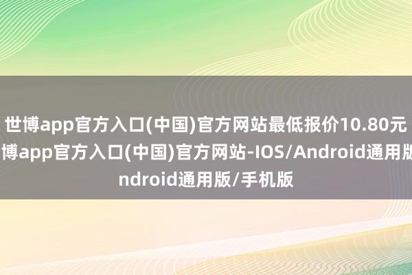 世博app官方入口(中国)官方网站最低报价10.80元/公斤-世博app官方入口(中国)官方网站-IOS/Android通用版/手机版