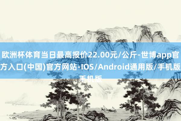 欧洲杯体育当日最高报价22.00元/公斤-世博app官方入口(中国)官方网站-IOS/Android通用版/手机版