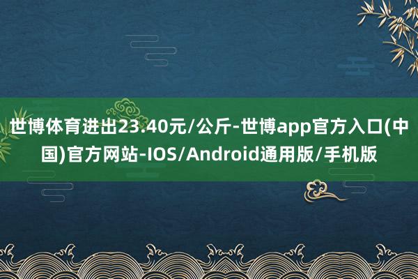 世博体育进出23.40元/公斤-世博app官方入口(中国)官方网站-IOS/Android通用版/手机版