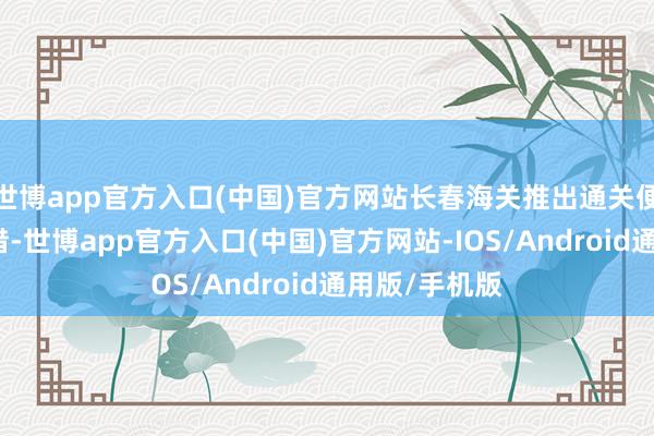 世博app官方入口(中国)官方网站长春海关推出通关便利化创新举措-世博app官方入口(中国)官方网站-IOS/Android通用版/手机版