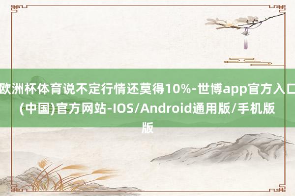 欧洲杯体育说不定行情还莫得10%-世博app官方入口(中国)官方网站-IOS/Android通用版/手机版