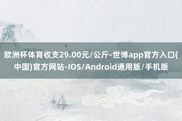 欧洲杯体育收支29.00元/公斤-世博app官方入口(中国)官方网站-IOS/Android通用版/手机版