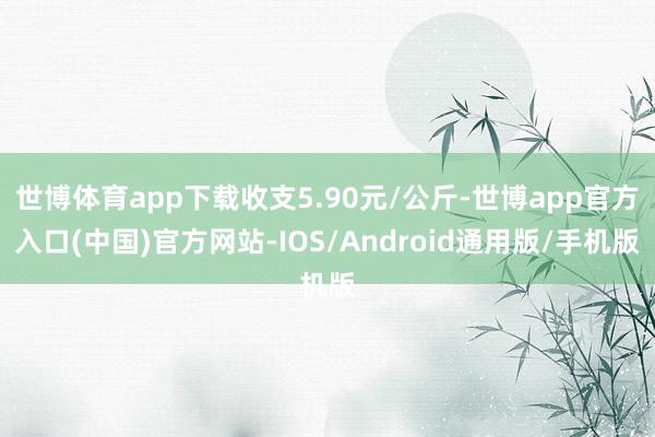 世博体育app下载收支5.90元/公斤-世博app官方入口(中国)官方网站-IOS/Android通用版/手机版