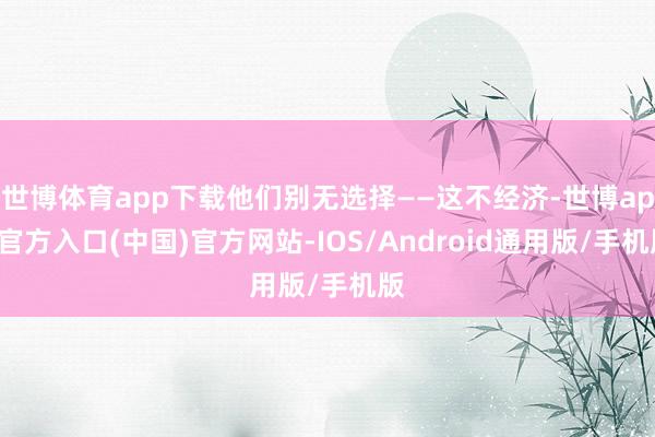 世博体育app下载他们别无选择——这不经济-世博app官方入口(中国)官方网站-IOS/Android通用版/手机版