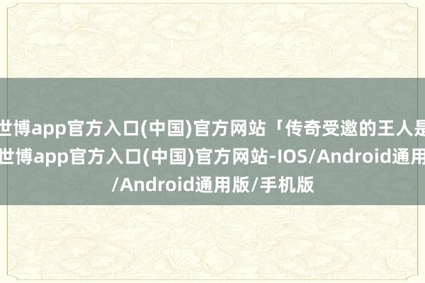 世博app官方入口(中国)官方网站「传奇受邀的王人是辣妹品级-世博app官方入口(中国)官方网站-IOS/Android通用版/手机版