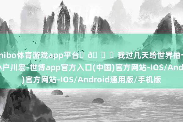 shibo体育游戏app平台	🎁我过几天给世界抽一套！	---	🦭小户川宏-世博app官方入口(中国)官方网站-IOS/Android通用版/手机版