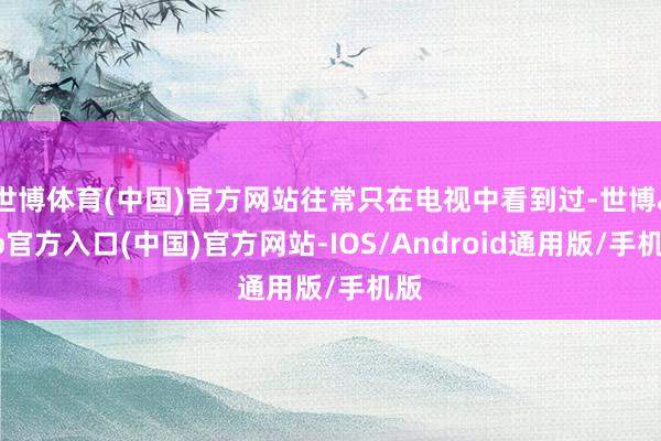 世博体育(中国)官方网站往常只在电视中看到过-世博app官方入口(中国)官方网站-IOS/Android通用版/手机版