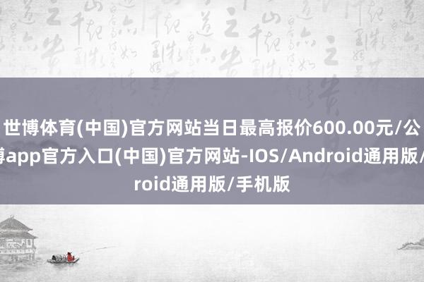 世博体育(中国)官方网站当日最高报价600.00元/公斤-世博app官方入口(中国)官方网站-IOS/Android通用版/手机版