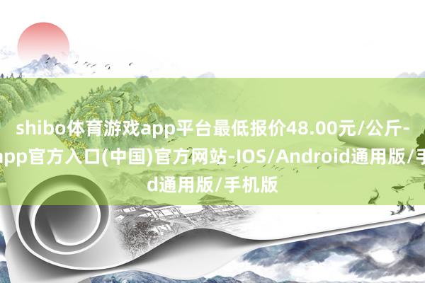 shibo体育游戏app平台最低报价48.00元/公斤-世博app官方入口(中国)官方网站-IOS/Android通用版/手机版