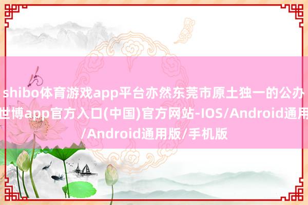 shibo体育游戏app平台亦然东莞市原土独一的公办本科高校-世博app官方入口(中国)官方网站-IOS/Android通用版/手机版