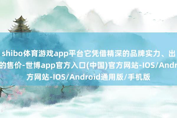 shibo体育游戏app平台它凭借精深的品牌实力、出色的居品力和亲民的售价-世博app官方入口(中国)官方网站-IOS/Android通用版/手机版