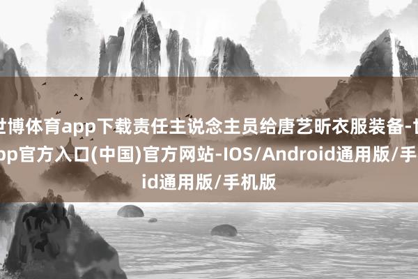 世博体育app下载责任主说念主员给唐艺昕衣服装备-世博app官方入口(中国)官方网站-IOS/Android通用版/手机版