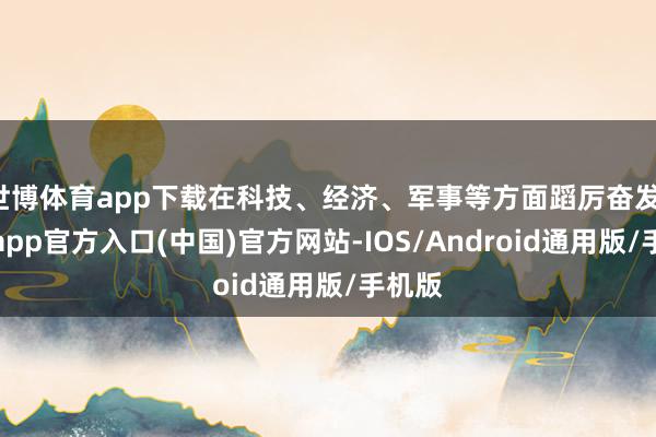 世博体育app下载在科技、经济、军事等方面蹈厉奋发-世博app官方入口(中国)官方网站-IOS/Android通用版/手机版