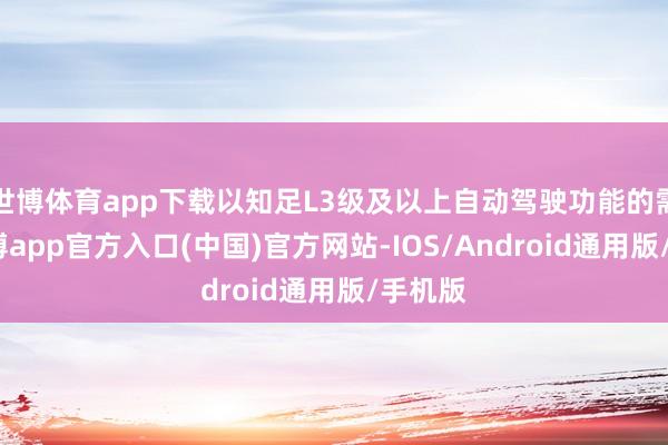 世博体育app下载以知足L3级及以上自动驾驶功能的需求-世博app官方入口(中国)官方网站-IOS/Android通用版/手机版