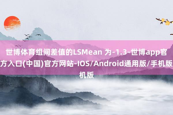 世博体育组间差值的LSMean 为-1.3-世博app官方入口(中国)官方网站-IOS/Android通用版/手机版