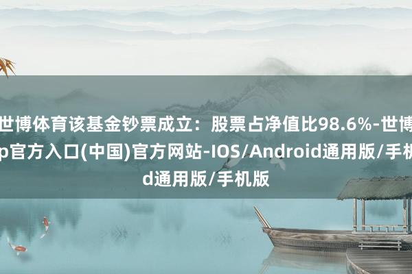 世博体育该基金钞票成立：股票占净值比98.6%-世博app官方入口(中国)官方网站-IOS/Android通用版/手机版