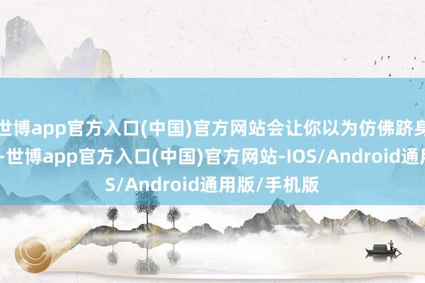 世博app官方入口(中国)官方网站会让你以为仿佛跻身于未下寰宇-世博app官方入口(中国)官方网站-IOS/Android通用版/手机版